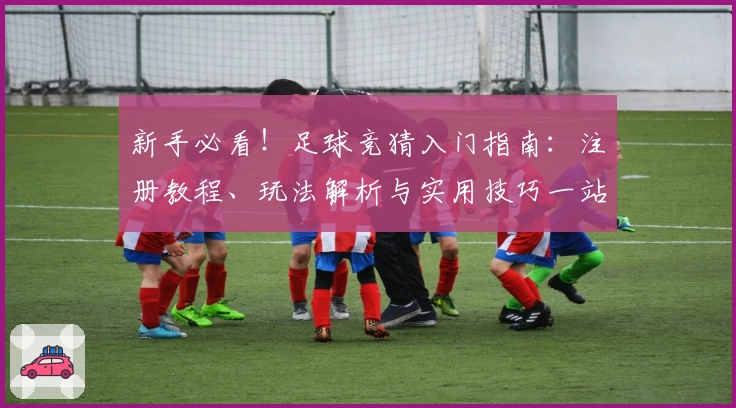 新手必看！足球竞猜入门指南：注册教程、玩法解析与实用技巧一站式分享