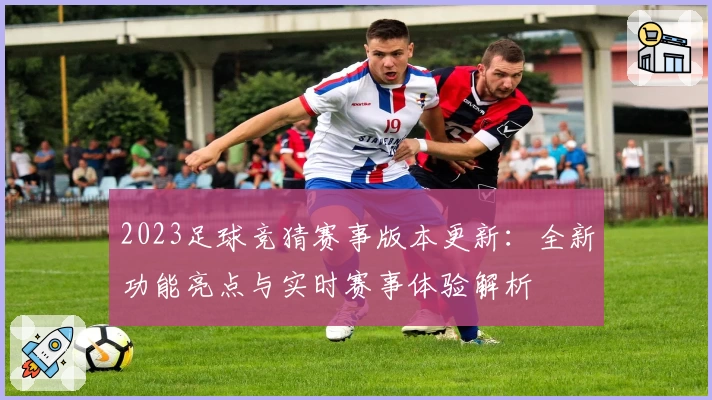 2023足球竞猜赛事版本更新：全新功能亮点与实时赛事体验解析