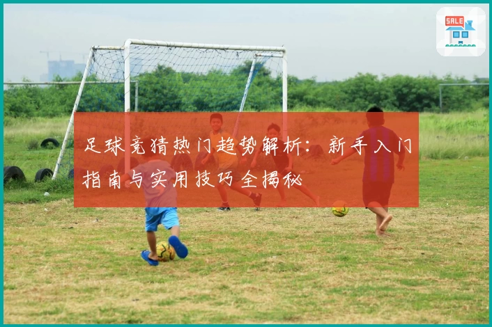 足球竞猜热门趋势解析:新手入门指南与实用技巧全揭秘
