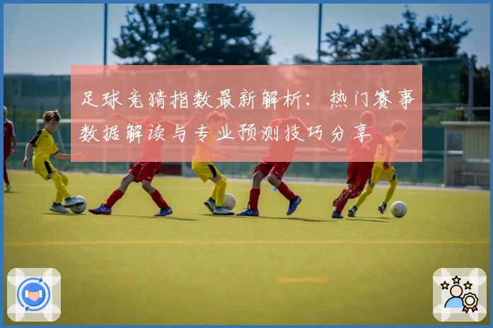 足球竞猜指数最新解析:热门赛事数据解读与专业预测技巧分享
