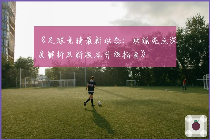 《足球竞猜最新动态:功能亮点深度解析及新版本升级指南》